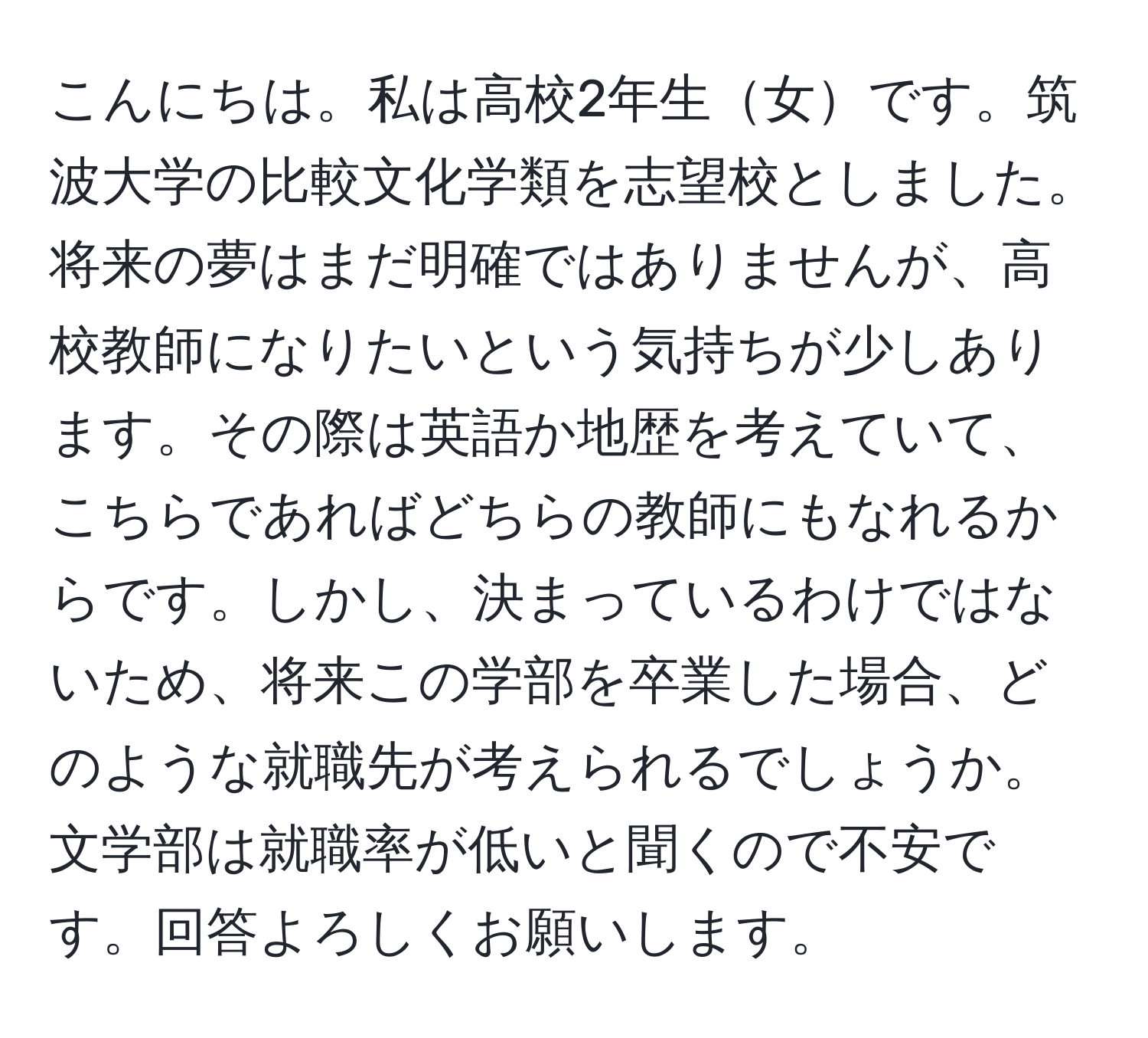 こんにちは。私は高校2年生女です。筑波大学の比較文化学類を志望校としました。将来の夢はまだ明確ではありませんが、高校教師になりたいという気持ちが少しあります。その際は英語か地歴を考えていて、こちらであればどちらの教師にもなれるからです。しかし、決まっているわけではないため、将来この学部を卒業した場合、どのような就職先が考えられるでしょうか。文学部は就職率が低いと聞くので不安です。回答よろしくお願いします。