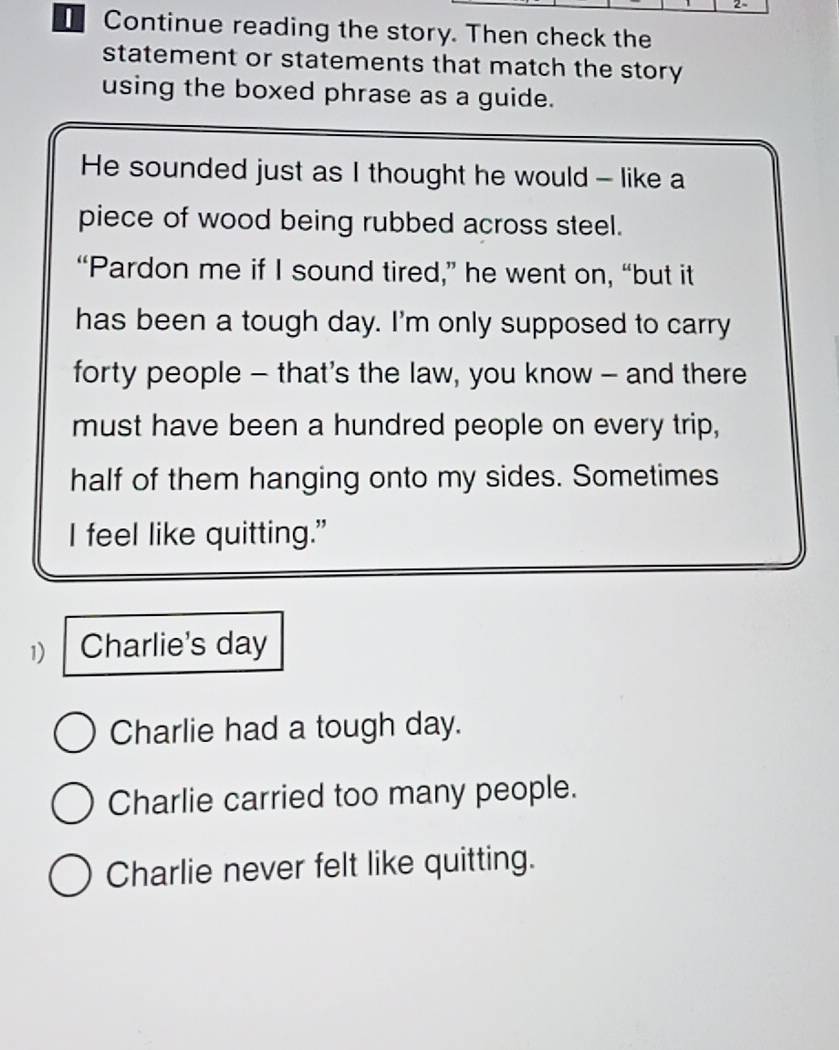 Continue reading the story. Then check the
statement or statements that match the story
using the boxed phrase as a guide.
He sounded just as I thought he would - like a
piece of wood being rubbed across steel.
“Pardon me if I sound tired,” he went on, “but it
has been a tough day. I'm only supposed to carry
forty people - that's the law, you know - and there
must have been a hundred people on every trip,
half of them hanging onto my sides. Sometimes
I feel like quitting."
1) Charlie's day
Charlie had a tough day.
Charlie carried too many people.
Charlie never felt like quitting.