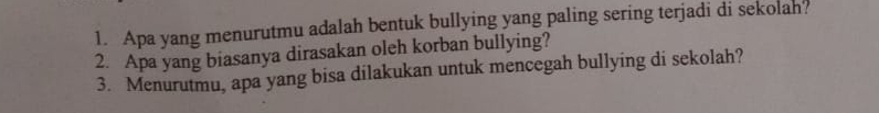 Apa yang menurutmu adalah bentuk bullying yang paling sering terjadi di sekolan? 
2. Apa yang biasanya dirasakan oleh korban bullying? 
3. Menurutmu, apa yang bisa dilakukan untuk mencegah bullying di sekolah?