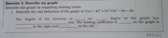 Describe my graph!
Describe the graph by supplying missing terms.
1. Describe the end behaviors of the graph of f(x)=4x^4+2x^3+5x^2-6x-18. 
The degree of the function is _, an _degree so the graph has
_end. The leading coefficient is _, so the graph is
_to the right and _to the left.
_
5|Page