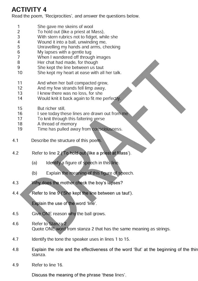 ACTIVITY 4 
Read the poem, ‘Reciprocities’, and answer the questions below. 
1 She gave me skeins of wool 
2 To hold out (like a priest at Mass), 
3 With stern rubrics not to fidget, while she 
4 Wound it into a ball, unwinding me, 
5 Unravelling my hands and arms, checking 
6 My lapses with a gentle tug 
7 When I wandered off through images 
8 Her chat had made, for though 
9 She kept the line between us taut 
10 She kept my heart at ease with all her talk. 
11 And when her ball compacted grew, 
12 And my few strands fell limp away, 
13 I knew there was no loss, for she 
14 Would knit it back again to fit me perfectly.
15 But richer still, 
16 I see today these lines are drawn out from me 
17 To knit through this faltering verse 
18 A thread of memory 
19 Time has pulled away from consciousness. 
4.1 Describe the structure of this poem. 
4.2 Refer to line 2 (‘To hold out (like a priest at Mass'). 
(a) Identify a figure of speech in this line. 
(b) Explain the meaning of this figure of speech. 
4.3 Why does the mother check the boy's lapses? 
4.4 Refer to line 9 (‘She kept the line between us taut’). 
Explain the use of the word ‘line’. 
4.5 Give ONE reason why the ball grows. 
4.6 Refer to Stanza 2
Quote ONE word from stanza 2 that has the same meaning as strings. 
4.7 Identify the tone the speaker uses in lines 1 to 15. 
4.8 Explain the role and the effectiveness of the word ‘But’ at the beginning of the third 
stanza. 
4.9 Refer to line 16. 
Discuss the meaning of the phrase ‘these lines’.