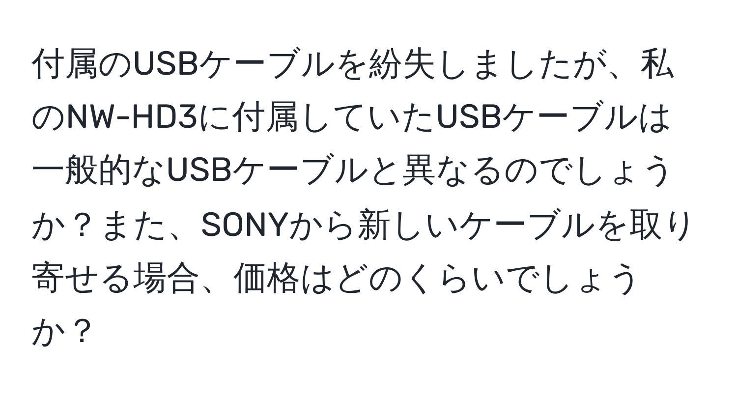 付属のUSBケーブルを紛失しましたが、私のNW-HD3に付属していたUSBケーブルは一般的なUSBケーブルと異なるのでしょうか？また、SONYから新しいケーブルを取り寄せる場合、価格はどのくらいでしょうか？