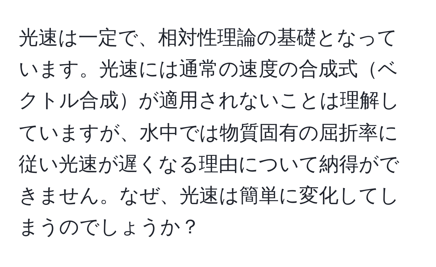 光速は一定で、相対性理論の基礎となっています。光速には通常の速度の合成式ベクトル合成が適用されないことは理解していますが、水中では物質固有の屈折率に従い光速が遅くなる理由について納得ができません。なぜ、光速は簡単に変化してしまうのでしょうか？