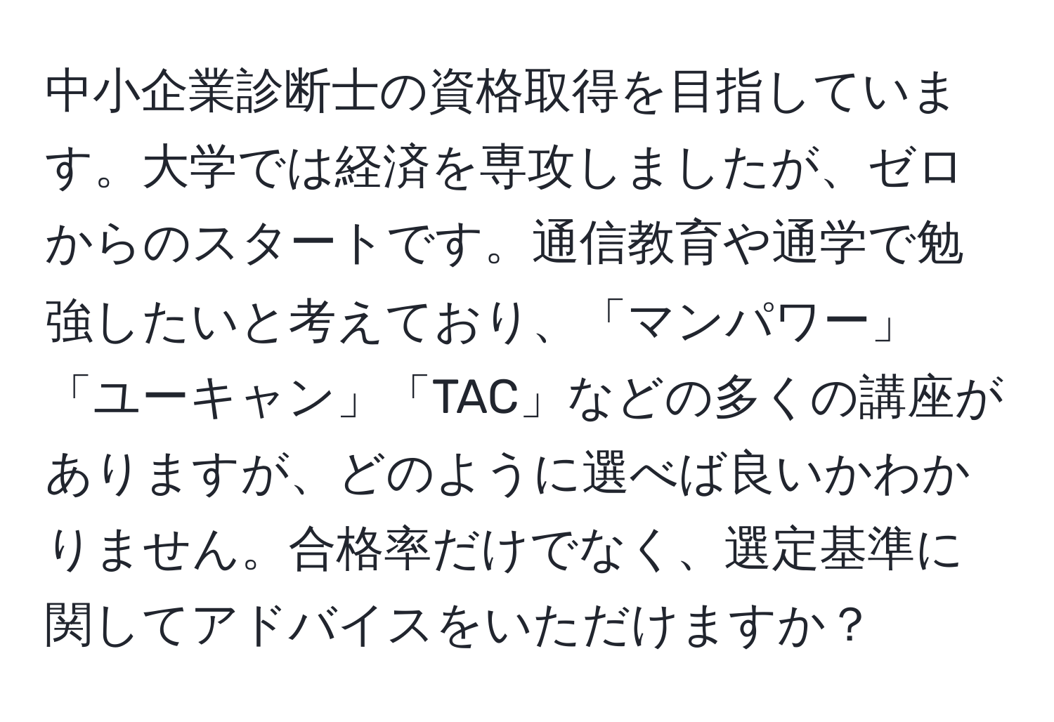 中小企業診断士の資格取得を目指しています。大学では経済を専攻しましたが、ゼロからのスタートです。通信教育や通学で勉強したいと考えており、「マンパワー」「ユーキャン」「TAC」などの多くの講座がありますが、どのように選べば良いかわかりません。合格率だけでなく、選定基準に関してアドバイスをいただけますか？