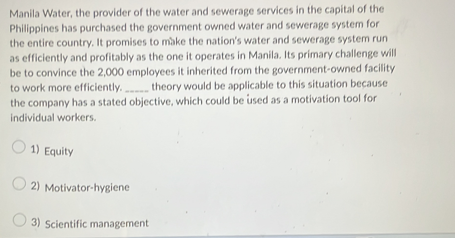 Manila Water, the provider of the water and sewerage services in the capital of the
Philippines has purchased the government owned water and sewerage system for
the entire country. It promises to make the nation's water and sewerage system run
as efficiently and profitably as the one it operates in Manila. Its primary challenge will
be to convince the 2,000 employees it inherited from the government-owned facility
to work more efficiently. _theory would be applicable to this situation because
the company has a stated objective, which could be used as a motivation tool for
individual workers.
1) Equity
2) Motivator-hygiene
3) Scientific management