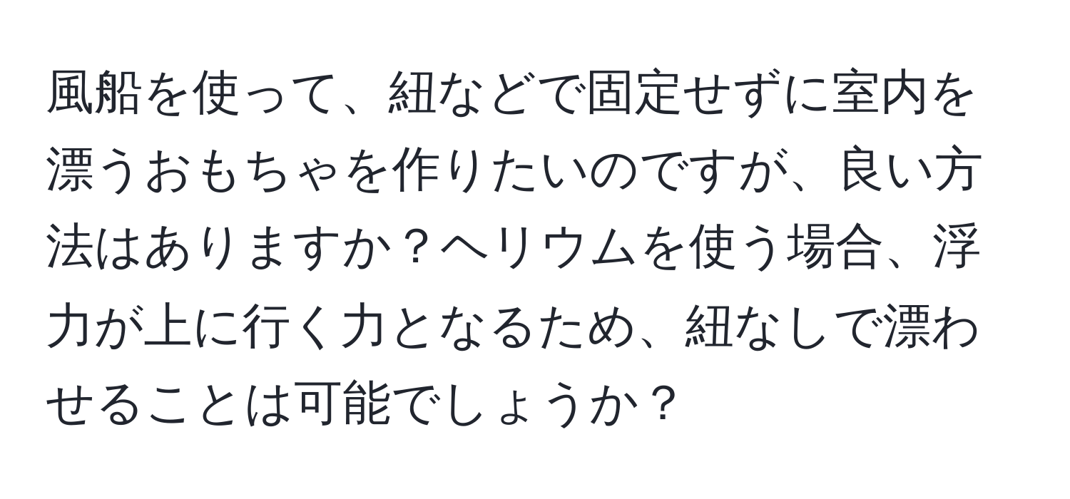 風船を使って、紐などで固定せずに室内を漂うおもちゃを作りたいのですが、良い方法はありますか？ヘリウムを使う場合、浮力が上に行く力となるため、紐なしで漂わせることは可能でしょうか？