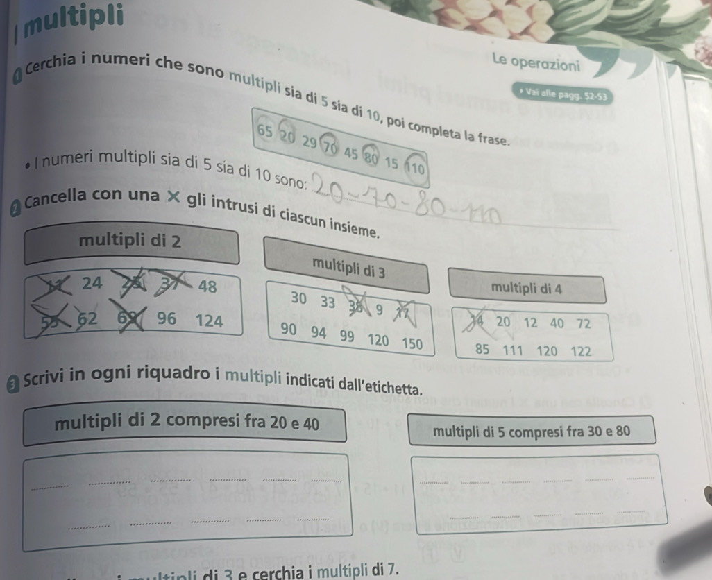 Imultipli 
Le operazioni 
* Vai alle pagg. 52 - 53
Cerchia i numeri che sono multipli sía di 5 sía di 10, poi completa la frase
65 20 29 70 45 80 15 10
•Inumeri multipli sia di 5 sia di 10 sono: 
* Cancella con una × gli intrusi di ciascun insieme. 
multipli di 2
multipli di 3
24 23 B 48
multipli di 4
30 33 38 9
4 20 12 40 72
62 62 96 124 90 94 99 120 150 85 111 120 122
@ Scrivi in ogni riquadro i multipli indicati dall’etichetta. 
multipli di 2 compresi fra 20 e 40
multipli di 5 compresi fra 30 e 80
_ 
_ 
_ 
__ 
_ 
__ 
_ 
_ 
_ 
_ 
__ 
_ 
_ 
_ 
__ 
__ 
Itip i i e cerchia i multipli di 7.