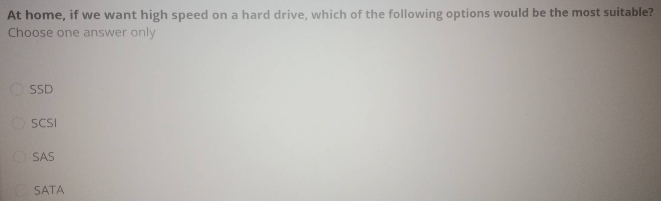 At home, if we want high speed on a hard drive, which of the following options would be the most suitable?
Choose one answer only
SSD
SCSI
SAS
SATA