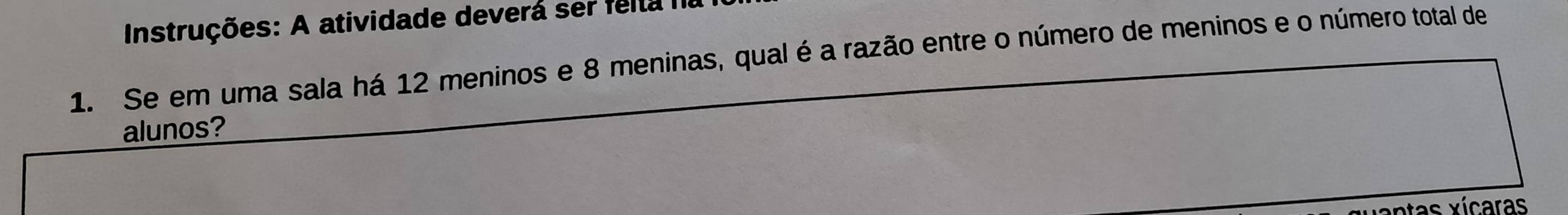 Instruções: A atividade deverá ser felta na 
1. Se em uma sala há 12 meninos e 8 meninas, qual é a razão entre o número de meninos e o número total de 
alunos? 
ntas xícaras