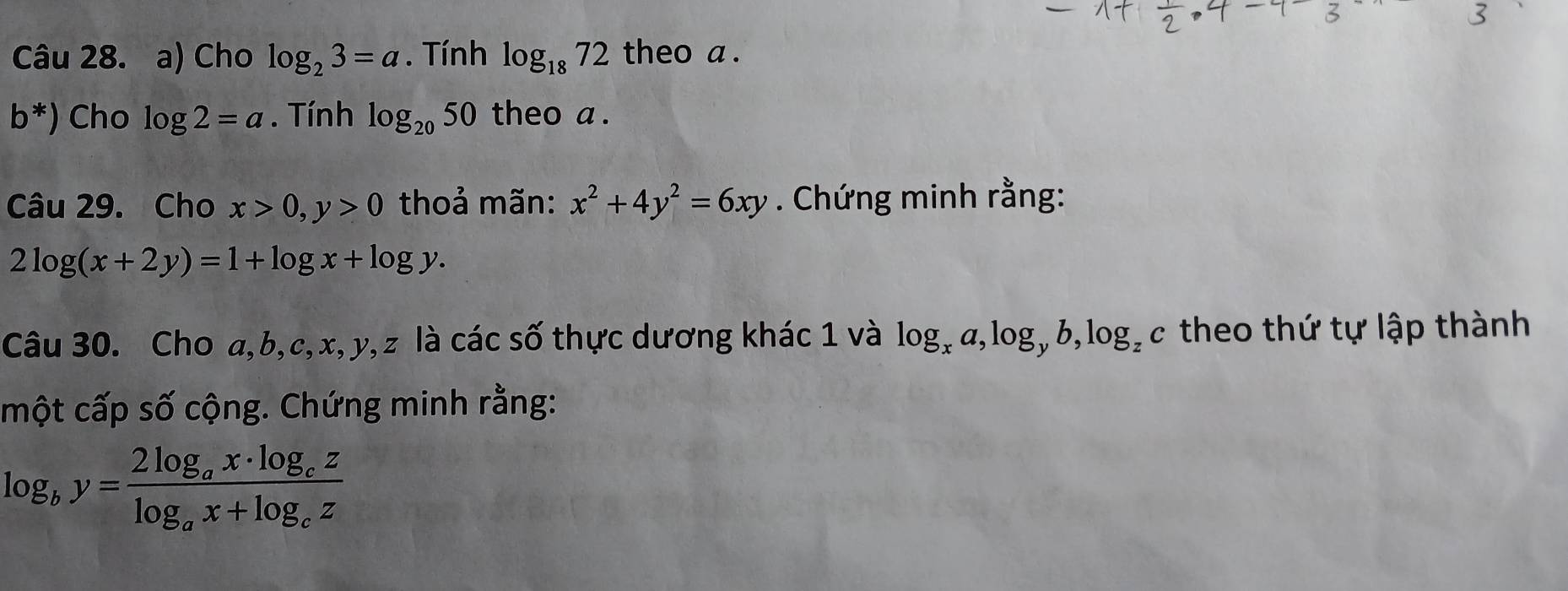 Cho log _23=a. Tính log _1872 theo a. 
b*) Cho log 2=a. Tính log _2050 theo a. 
Câu 29. Cho x>0, y>0 thoả mãn: x^2+4y^2=6xy. Chứng minh rằng:
2log (x+2y)=1+log x+log y. 
Câu 30. Cho a, b, c, x, y, z là các số thực dương khác 1 và log _xa, log _yb, log _zc theo thứ tự lập thành 
một cấp số cộng. Chứng minh rằng:
log _by=frac 2log _ax· log _czlog _ax+log _cz