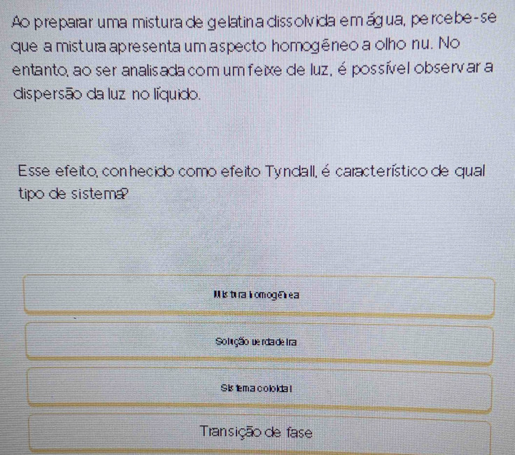 Ao preparar uma mistura de gelatina dissolvida emágua, percebe-se 
que a mistura apresenta um aspecto homogēneo a olho nu. No 
entanto, ao ser analisada com um feixe de luz, é possível observar a 
dispersão da luz no líquido. 
Esse efeito, con hecido como efeito Tyndall, é característico de qual 
tipo de sistema ? 
Mis tu ra i om oge e a 
Solção derda de tra 
Si tema cololda l 
Transição de fase