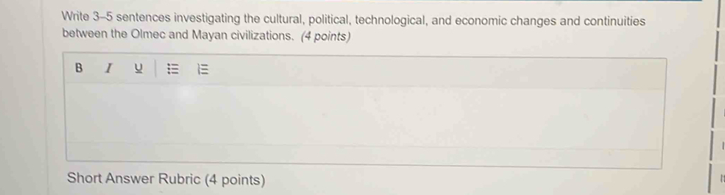 Write 3-5 sentences investigating the cultural, political, technological, and economic changes and continuities 
between the Olmec and Mayan civilizations. (4 points) 
B I u 
Short Answer Rubric (4 points)