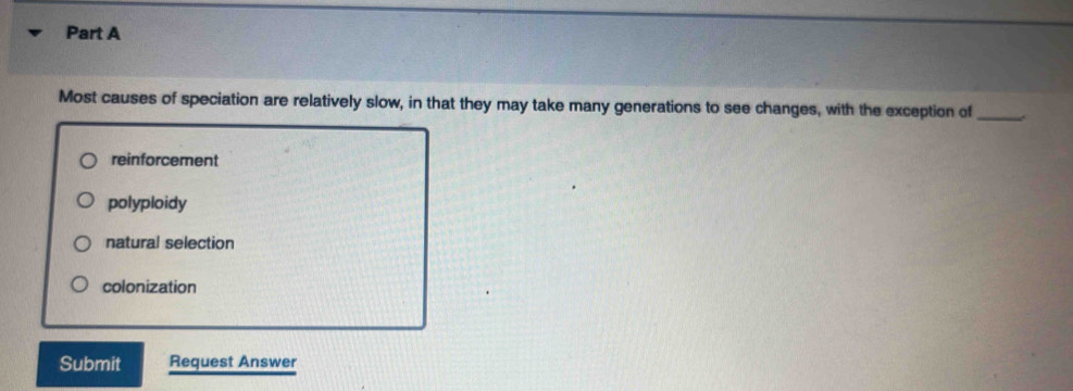 Most causes of speciation are relatively slow, in that they may take many generations to see changes, with the exception of_
reinforcement
polyploidy
natural selection
colonization
Submit Request Answer