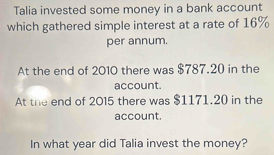 Talia invested some money in a bank account 
which gathered simple interest at a rate of 16%
per annum. 
At the end of 2010 there was $787.20 in the 
account. 
At the end of 2015 there was $1171.20 in the 
account. 
In what year did Talia invest the money?