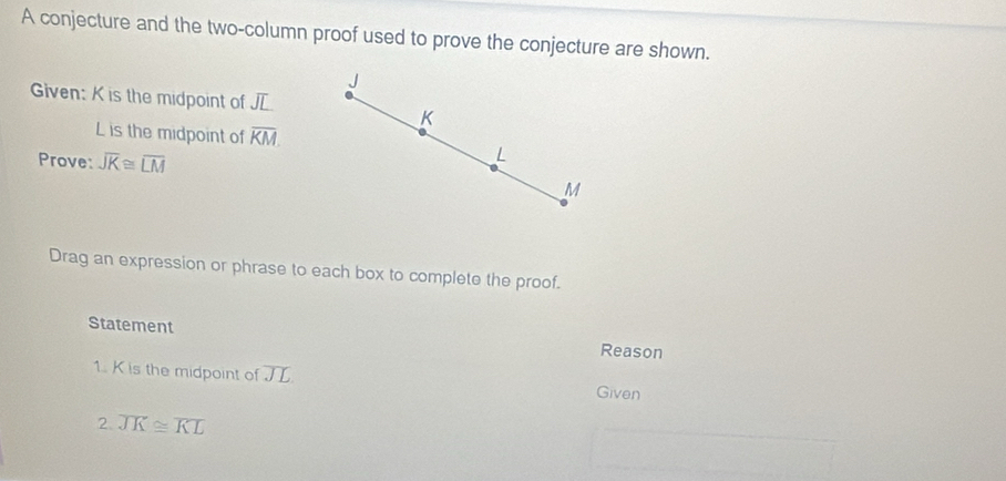 A conjecture and the two-column proof used to prove the conjecture are shown.
J
Given: K is the midpoint of JL
K
L is the midpoint of overline KM. 
Prove: overline JK≌ overline LM
M
Drag an expression or phrase to each box to complete the proof. 
Statement 
Reason 
1. K is the midpoint of overline JL Given 
2. overline JK≌ overline KL