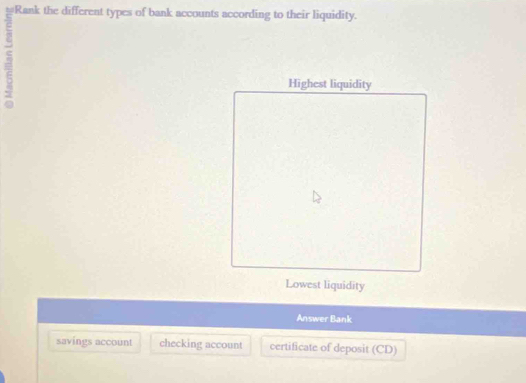 Rank the different types of bank accounts according to their liquidity.
Highest liquidity
Lowest liquidity
Answer Bank
savings account checking account certificate of deposit (CD)