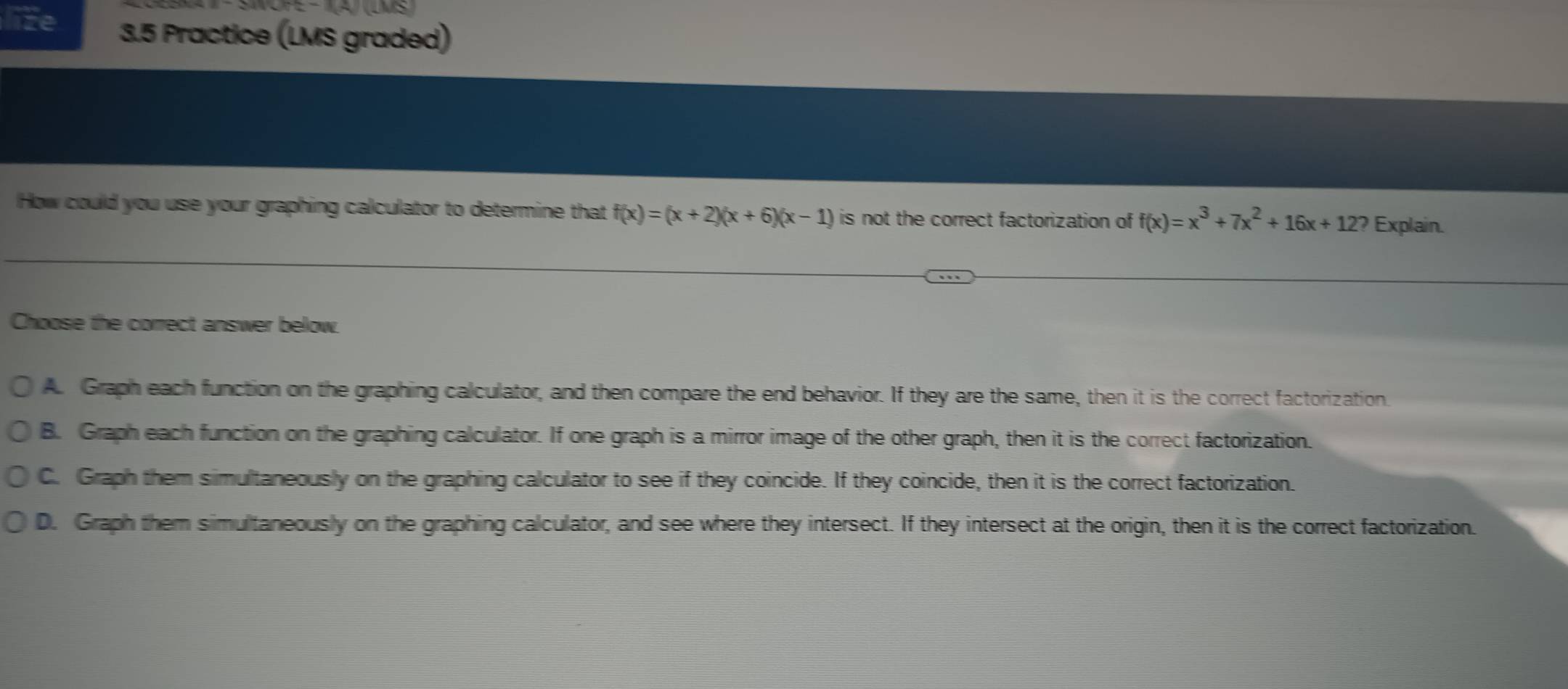 NOFE - A) (LMS
life 3.5 Practice (LMS graded)
How could you use your graphing calculator to determine that f(x)=(x+2)(x+6)(x-1) is not the correct factorization of f(x)=x^3+7x^2+16x+12? Explain.
Choose the correct answer below.
A. Graph each function on the graphing calculator, and then compare the end behavior. If they are the same, then it is the correct factorization.
B. Graph each function on the graphing calculator. If one graph is a mirror image of the other graph, then it is the correct factorization.
C. Graph them simultaneously on the graphing calculator to see if they coincide. If they coincide, then it is the correct factorization.
D. Graph them simultaneously on the graphing calculator, and see where they intersect. If they intersect at the origin, then it is the correct factorization.