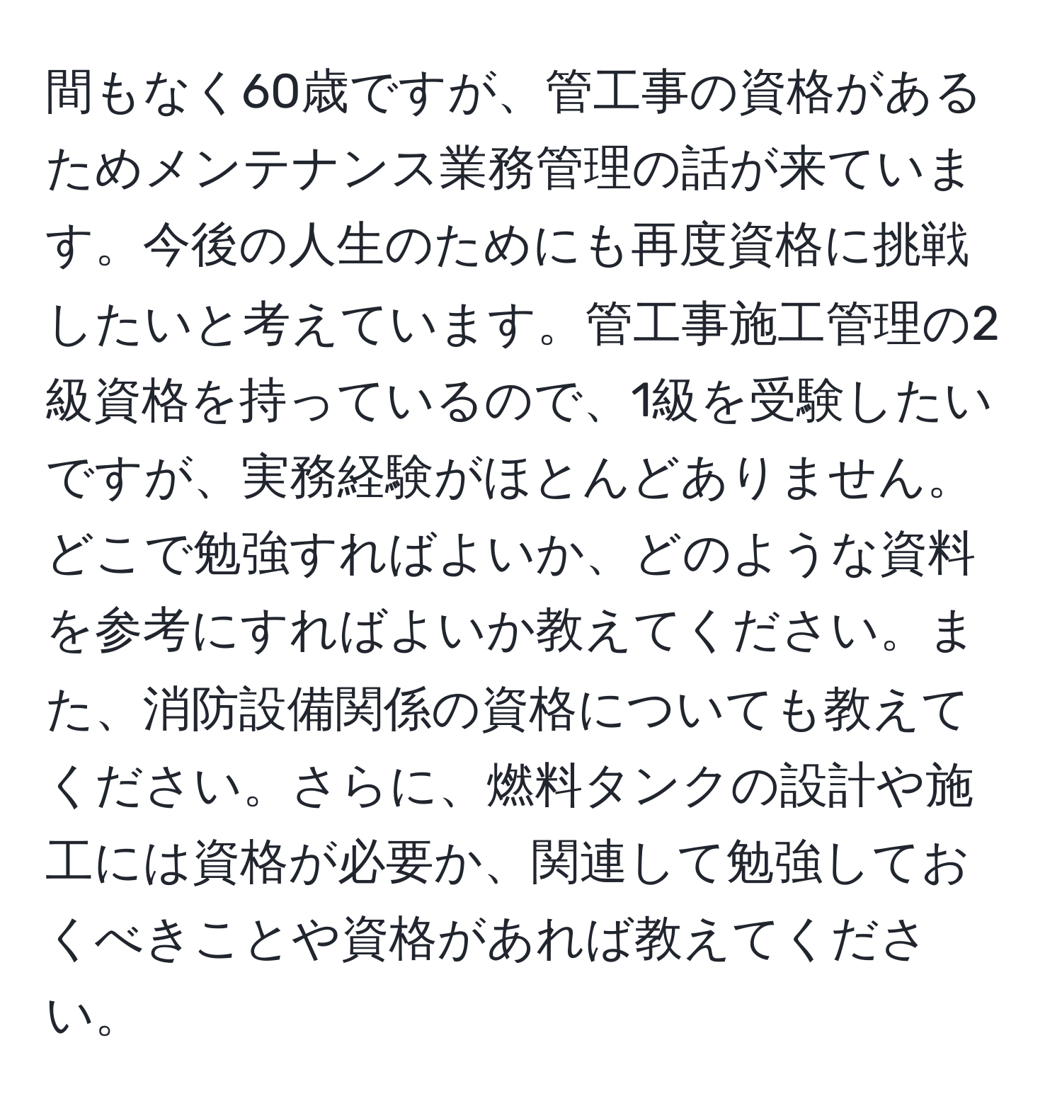 間もなく60歳ですが、管工事の資格があるためメンテナンス業務管理の話が来ています。今後の人生のためにも再度資格に挑戦したいと考えています。管工事施工管理の2級資格を持っているので、1級を受験したいですが、実務経験がほとんどありません。どこで勉強すればよいか、どのような資料を参考にすればよいか教えてください。また、消防設備関係の資格についても教えてください。さらに、燃料タンクの設計や施工には資格が必要か、関連して勉強しておくべきことや資格があれば教えてください。