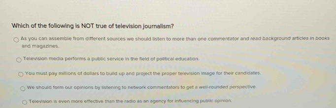 Which of the following is NOT true of television journalism?
As you can assemble from different sources we should listen to more than one commentator and read background articles in books
and magazines.
Television media performs a public service in the field of political education.
You must pay millions of dollars to build up and project the proper television image for their candidates.
We should form our opinions by listening to network commentators to get a well-rounded perspective.
Television is even more effective than the radio as an agency for influencing public opinion.