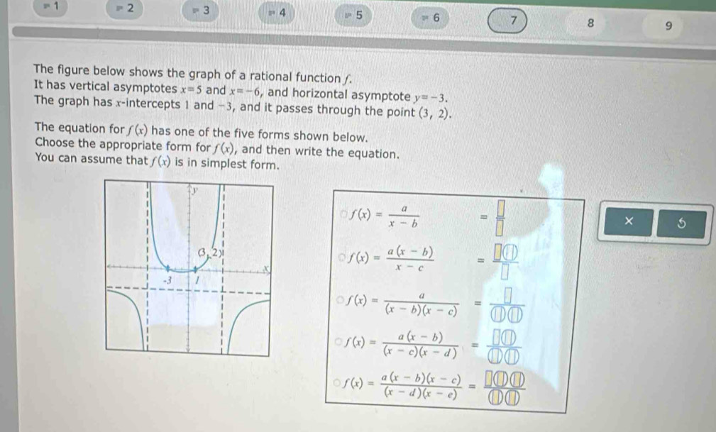 2^4 1 2 = 3 4 = 5 6 7 8 9
The figure below shows the graph of a rational function ∫.
It has vertical asymptotes x=5 and x=-6 , and horizontal asymptote y=-3.
The graph has x-intercepts 1 and −3, and it passes through the point (3,2).
The equation for f(x) has one of the five forms shown below.
Choose the appropriate form for f(x) , and then write the equation.
You can assume that f(x) is in simplest form.
f(x)= a/x-b  = □ /□  
×
f(x)= (a(x-b))/x-c  = □ (□ )/□  
f(x)= a/(x-b)(x-c) = □ /(□ )(□ ) 
f(x)= (a(x-b))/(x-c)(x-d) = □ (□ )/□ (□ ) 
f(x)= (a(x-b)(x-c))/(x-d)(x-e) = □ (□ )(□ )/(□ )(□ ) 