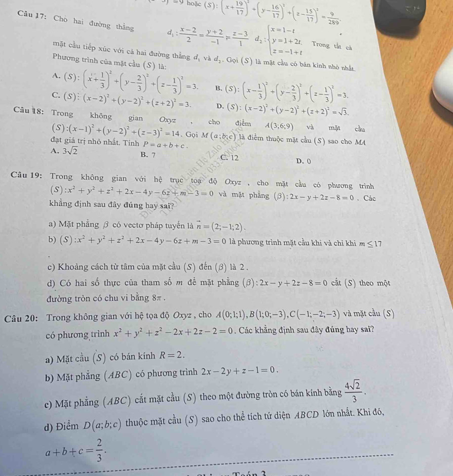 ^3)=9 hoặc (S):(x+ 19/17 )^2+(y- 16/17 )^2+(z- 15/17 )^2= 9/289 .
Câu 17: Chò hai đường thẳng d_1: (x-2)/2 = (y+2)/-1 F (z-3)/1 d_2:beginarrayl x=1-t y=1+2t, z=-1+tendarray. Trong tắt cả
mặt cầu tiếp xúc với cả hai đường thằng d_1 và d_2. Gọi (S) là mặt cầu có bán kính nhỏ nhất.
Phương trình của mặt cầu (S) là:
A. (S):(x+ 1/3 )^2+(y- 2/3 )^2+(z- 1/3 )^2=3. B. (S):(x- 1/3 )^2+(y- 2/3 )^2+(z- 1/3 )^2=3.
C. (S):(x-2)^2+(y-2)^2+(z+2)^2=3. D. (S):(x-2)^2+(y-2)^2+(z+2)^2=sqrt(3).
Câu 18: Trong không gian Oxyz cho điềm A(3;6;9) và mặt cầu
(S):(x-1)^2+(y-2)^2+(z-3)^2=14. Gọi. M(a;b;c) là điểm thuộc mặt cầu (S) sao cho MA
đạt giá trị nhỏ nhất. Tính P=a+b+c.
A. 3sqrt(2) B. 7 C. 12 D. 0
Câu 19: Trong không gian với hệ trục toạ độ Oxyz , cho mặt cầu có phương trình
(S) x^2+y^2+z^2+2x-4y-6z+m-3=0 và mặt phẳng (beta ):2x-y+2z-8=0 、 Các
khẳng định sau đây đúng hay sai?
a) Mặt phẳng β có vectơ pháp tuyển là vector n=(2;-1;2).
b) ( S):x^2+y^2+z^2+2x-4y-6z+m-3=0 là phương trình mặt cầu khi và chỉ khi m≤ 1 1
c) Khoảng cách từ tâm của mặt cầu (S) đến (β) là 2 .
d) Có hai số thực của tham số m đề mặt phẳng (β): 2x-y+2z-8=0 cắt (S) theo một
đường tròn có chu vi bằng 8π .
Câu 20: Trong không gian với hệ tọa độ Oxyz , cho A(0;1;1),B(1;0;-3),C(-1;-2;-3) và mặt cầu (S)
có phương trình x^2+y^2+z^2-2x+2z-2=0. Các khẳng định sau đây đúng hay sai?
a) Mặt cầu (S) có bán kính R=2.
b) Mặt phẳng (ABC) có phương trình 2x-2y+z-1=0.
c) Mặt phẳng (ABC) cắt mặt cầu (S) theo một đường tròn có bán kính bằng  4sqrt(2)/3 .
d) Điểm D(a;b;c) thuộc mặt cầu (S) sao cho thể tích tứ diện ABCD lớn nhất. Khi đó,
a+b+c= 2/3 .