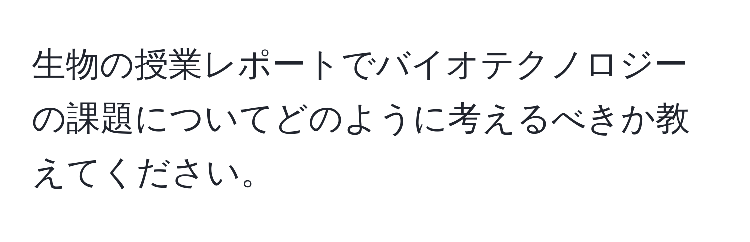生物の授業レポートでバイオテクノロジーの課題についてどのように考えるべきか教えてください。