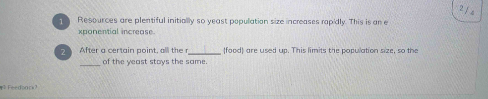 2 14 
1 Resources are plentiful initially so yeast population size increases rapidly. This is an e 
xponential increase. 
2 After a certain point, all the r_ (food) are used up. This limits the population size, so the 
_of the yeast stays the same. 
Feedback?