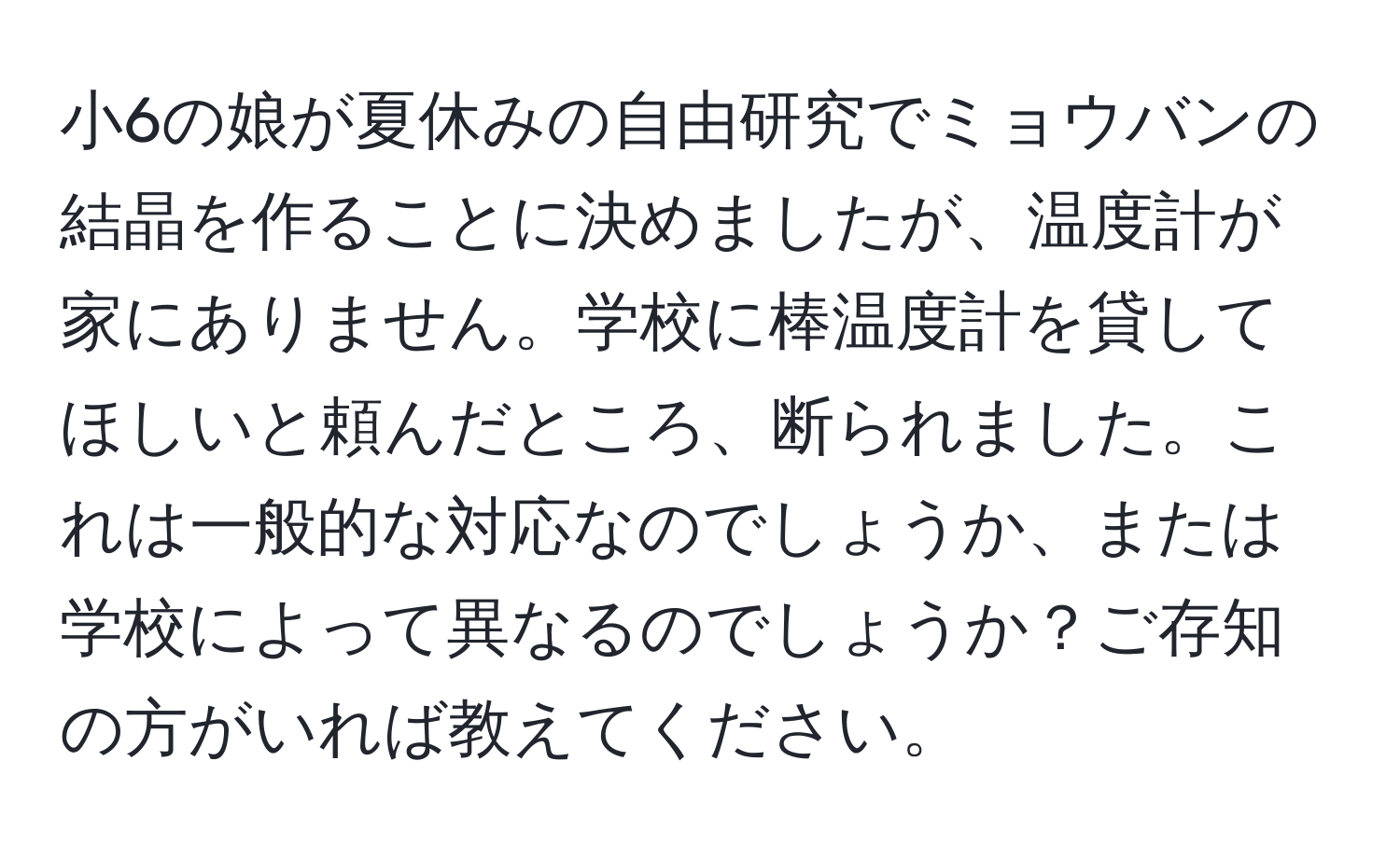 小6の娘が夏休みの自由研究でミョウバンの結晶を作ることに決めましたが、温度計が家にありません。学校に棒温度計を貸してほしいと頼んだところ、断られました。これは一般的な対応なのでしょうか、または学校によって異なるのでしょうか？ご存知の方がいれば教えてください。