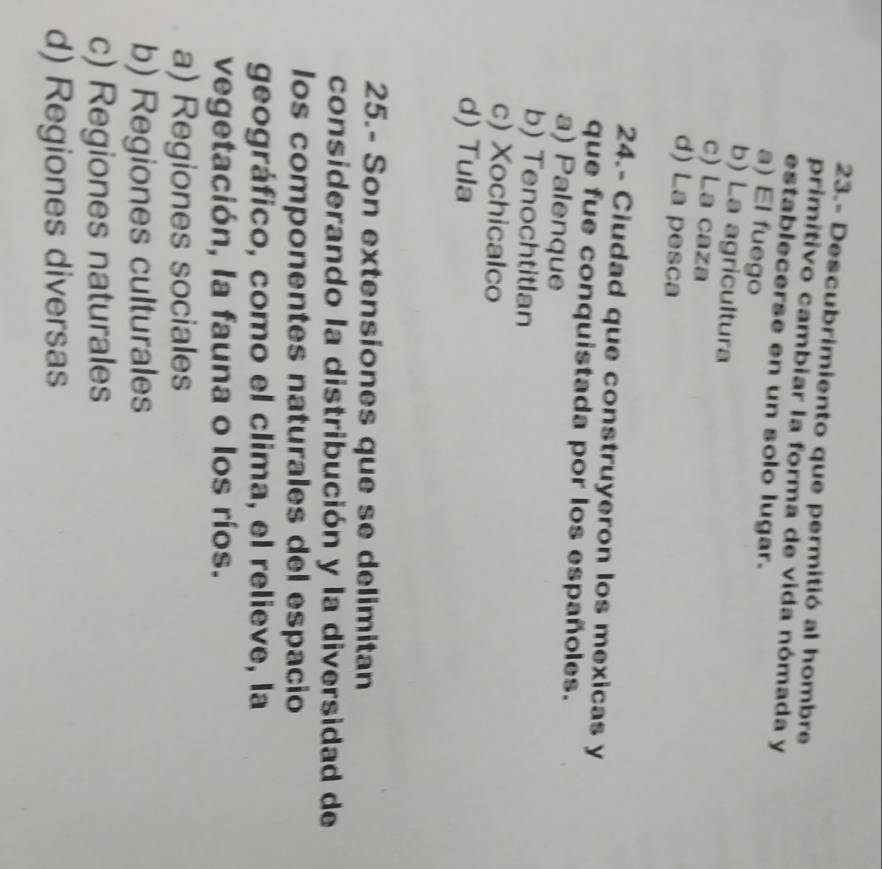 23.- Descubrimiento que permitió al hombre
primitivo cambiar la forma de vida nómada y
establecerse en un solo lugar.
a) El fuego
b) La agricultura
c) La caza
d) La pesca
24.- Ciudad que construyeron los mexicas y
que fue conquistada por los españoles.
a) Palenque
b) TenochtitIan
c) Xochicalco
d) Tula
25.- Son extensiones que se delimitan
considerando la distribución y la diversidad de
los componentes naturales del espacio
geográfico, como el clima, el relieve, la
vegetación, la fauna o los ríos.
a) Regiones sociales
b) Regiones culturales
c) Regiones naturales
d) Regiones diversas