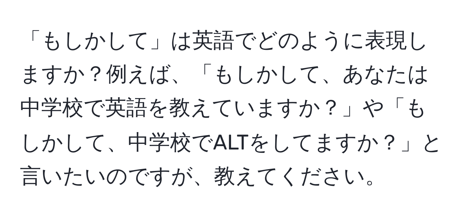 「もしかして」は英語でどのように表現しますか？例えば、「もしかして、あなたは中学校で英語を教えていますか？」や「もしかして、中学校でALTをしてますか？」と言いたいのですが、教えてください。