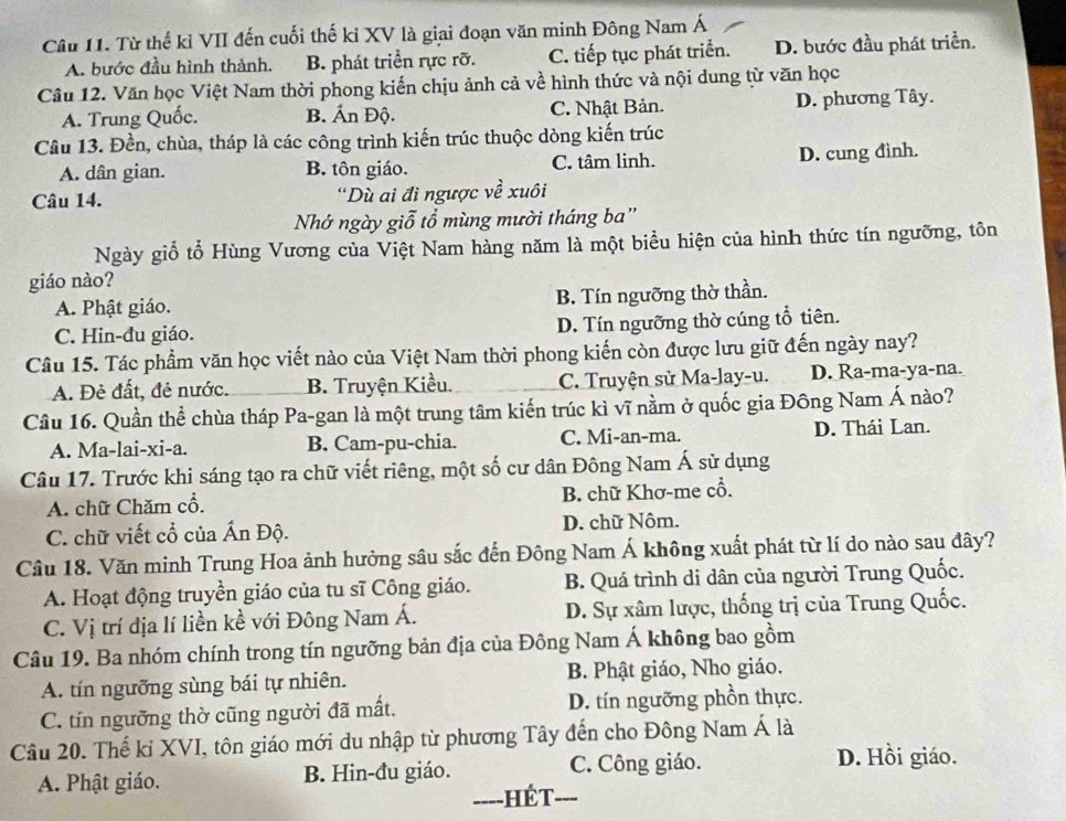 Từ thế kỉ VII đến cuối thế kỉ XV là giai đoạn văn minh Đông Nam Á
A. bước đầu hình thành. B. phát triển rực rỡ. C. tiếp tục phát triển. D. bước đầu phát triển.
Câu 12. Văn học Việt Nam thời phong kiến chịu ảnh cả về hình thức và nội dung từ văn học
A. Trung Quốc. B. Ấn Độ. C. Nhật Bản. D. phương Tây.
Câu 13. Đền, chùa, tháp là các công trình kiến trúc thuộc dòng kiến trúc
A. dân gian. B. tôn giáo. C. tâm linh. D. cung đình.
Câu 14. 'Dù ai đi ngược về xuôi
Nhớ ngày giỗ tổ mùng mười tháng ba''
Ngày giỗ tổ Hùng Vương của Việt Nam hàng năm là một biểu hiện của hình thức tín ngưỡng, tôn
giáo nào?
A. Phật giáo. B. Tín ngưỡng thờ thần.
C. Hin-đu giáo. D. Tín ngưỡng thờ cúng tổ tiên.
Câu 15. Tác phẩm văn học viết nào của Việt Nam thời phong kiến còn được lưu giữ đến ngày nay?
A. Đẻ đất, đẻ nước. B. Truyện Kiều. C. Truyện sử Ma-lay-u. D. Ra-ma-ya-na.
Câu 16. Quần thể chùa tháp Pa-gan là một trung tâm kiến trúc kì vĩ nằm ở quốc gia Đông Nam Á nào?
A. Ma-lai-xi-a. B. Cam-pu-chia. C. Mi-an-ma. D. Thái Lan.
Câu 17. Trước khi sáng tạo ra chữ viết riêng, một số cư dân Đông Nam Á sử dụng
A. chữ Chăm cổ. B. chữ Khơ-me cổ.
C. chữ viết cổ của Ấn Độ. D. chữ Nôm.
Câu 18. Văn minh Trung Hoa ảnh hưởng sâu sắc đến Đông Nam Á không xuất phát từ lí do nào sau đây?
A. Hoạt động truyền giáo của tu sĩ Công giáo. B. Quá trình di dân của người Trung Quốc.
C. Vị trí địa lí liền kề với Đông Nam Á. D. Sự xâm lược, thống trị của Trung Quốc.
Câu 19. Ba nhóm chính trong tín ngưỡng bản địa của Đông Nam Á không bao gồm
A. tín ngưỡng sùng bái tự nhiên. B. Phật giáo, Nho giáo.
C. tín ngưỡng thờ cũng người đã mất. D. tín ngưỡng phồn thực.
Câu 20. Thế kỉ XVI, tôn giáo mới du nhập từ phương Tây đến cho Đông Nam Á là
A. Phật giáo. B. Hin-đu giáo. C. Công giáo.
D. Hồi giáo.
---- -HÉT---