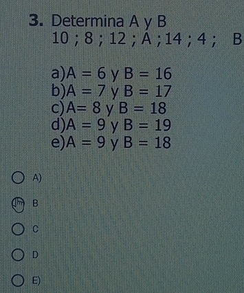 Determina A y B
10 ； 8 ； 12 ；A； 14 ；4； B
a) A=6 y B=16
b) A=7 y B=17
c) A=8 y B=18
d) A=9 y B=19
e) A=9 y B=18
A)
B
C
D
E)