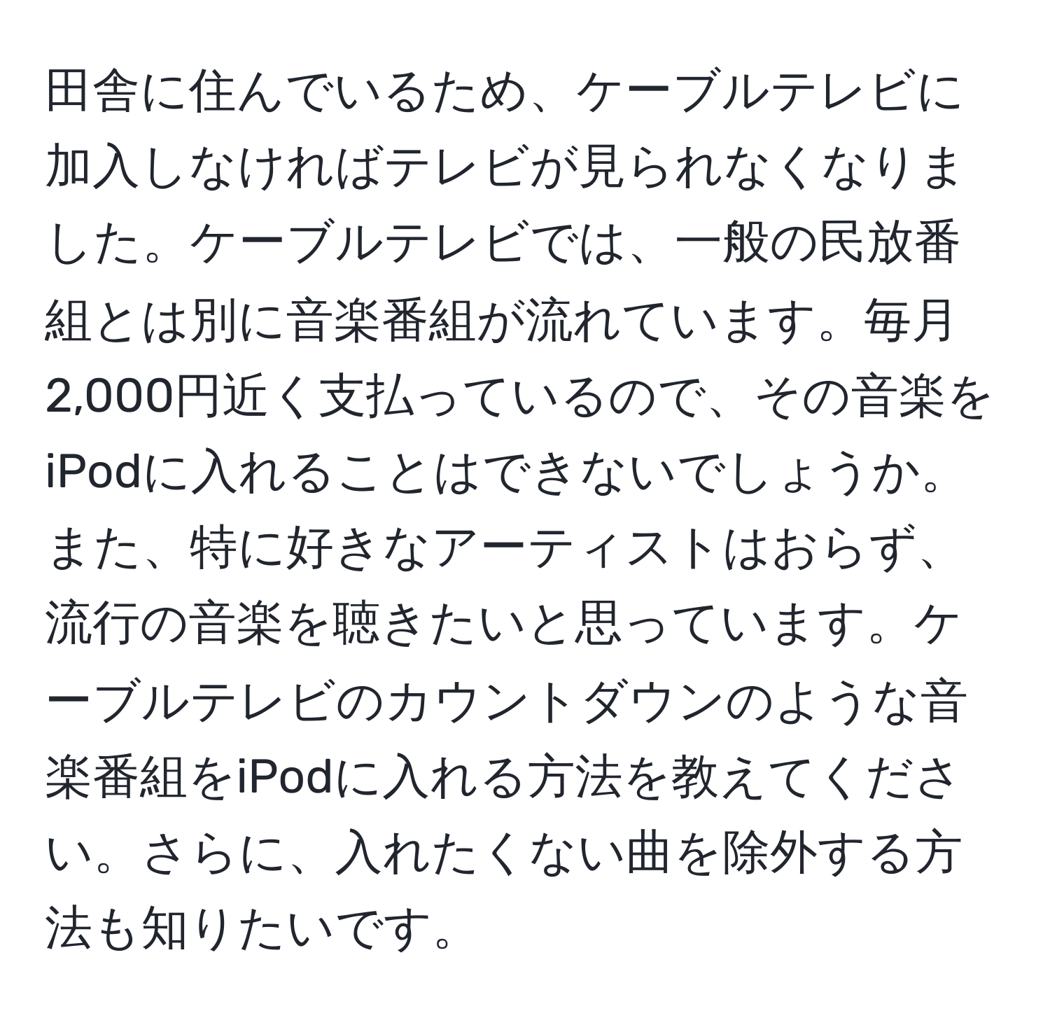 田舎に住んでいるため、ケーブルテレビに加入しなければテレビが見られなくなりました。ケーブルテレビでは、一般の民放番組とは別に音楽番組が流れています。毎月2,000円近く支払っているので、その音楽をiPodに入れることはできないでしょうか。また、特に好きなアーティストはおらず、流行の音楽を聴きたいと思っています。ケーブルテレビのカウントダウンのような音楽番組をiPodに入れる方法を教えてください。さらに、入れたくない曲を除外する方法も知りたいです。