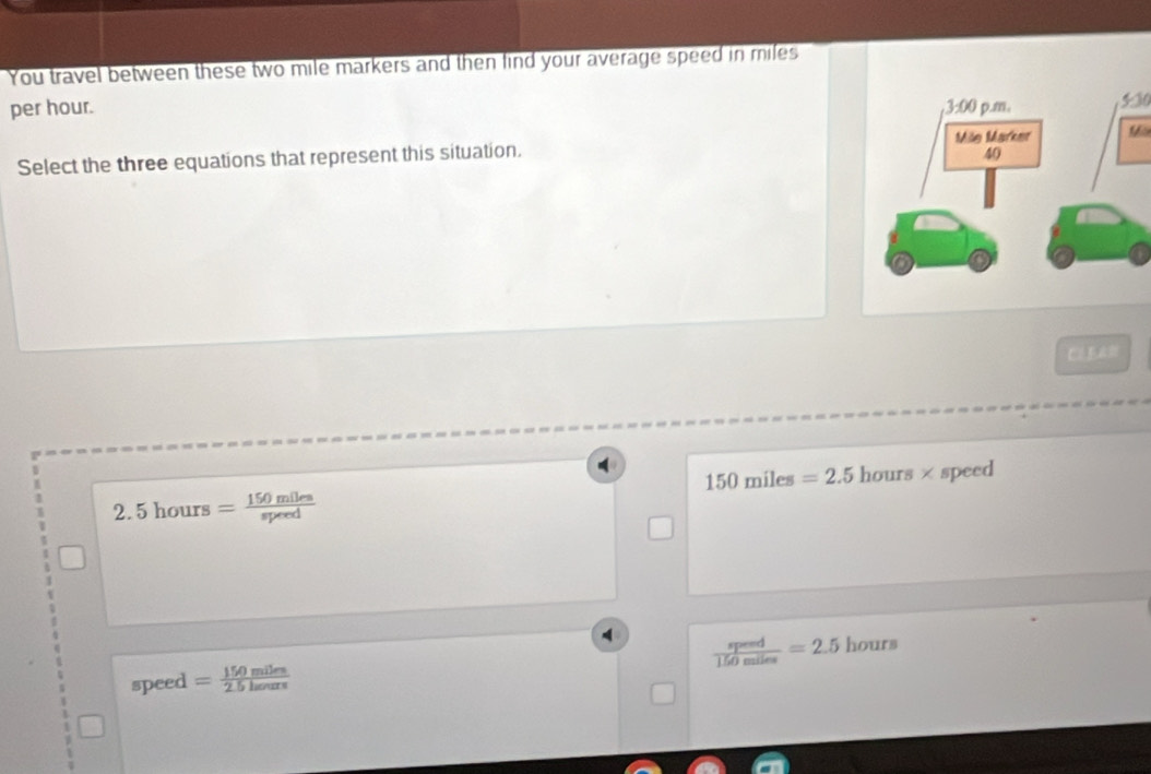 You travel between these two mile markers and then find your average speed in miles
per hour. 530
Select the three equations that represent this situation.
150miles=2.5
2.5hours= 150miles/speed  hours × speed
 speed/150miles =2.5 hours
speed = 150miles/2.5henurs 