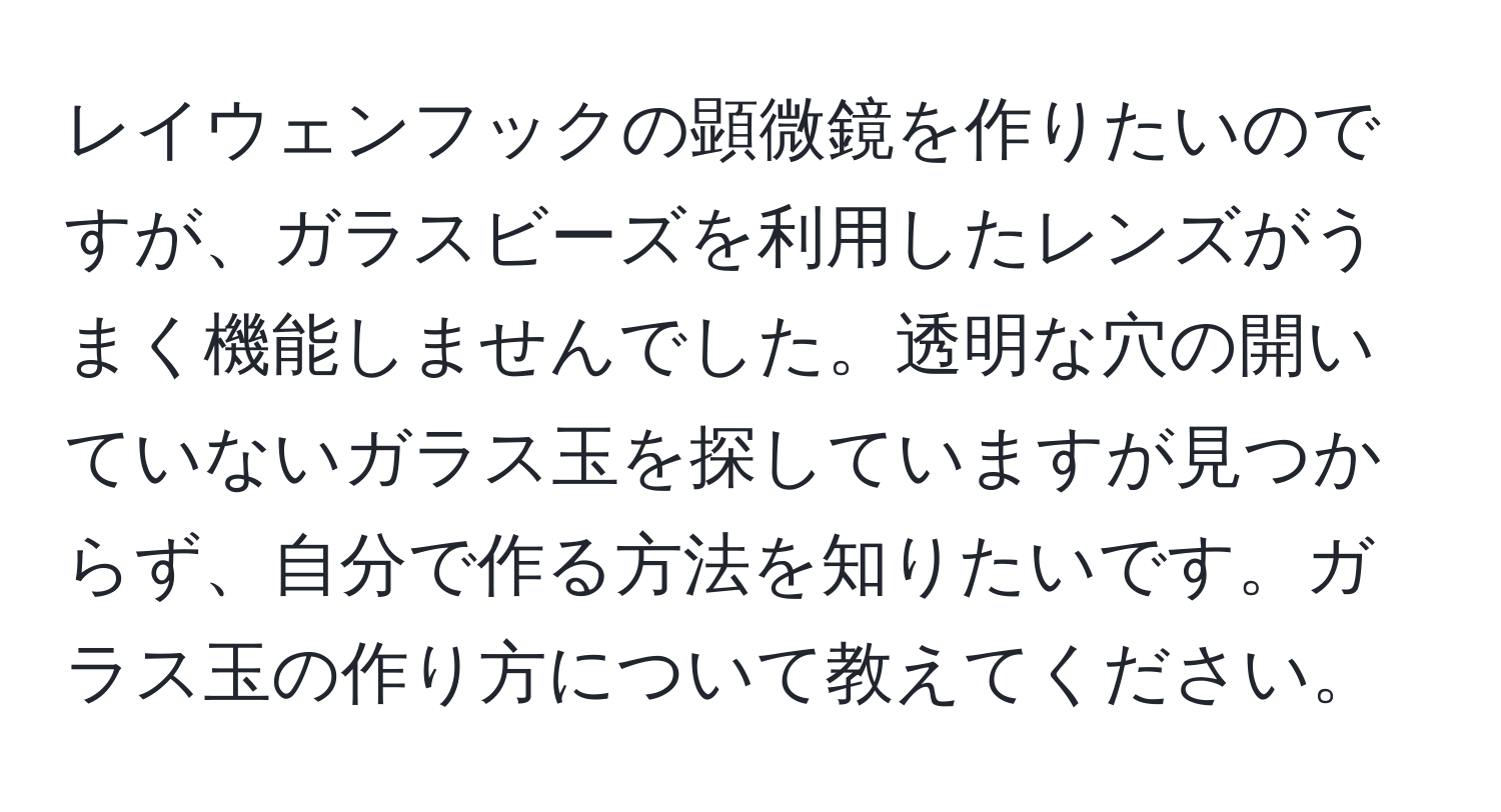 レイウェンフックの顕微鏡を作りたいのですが、ガラスビーズを利用したレンズがうまく機能しませんでした。透明な穴の開いていないガラス玉を探していますが見つからず、自分で作る方法を知りたいです。ガラス玉の作り方について教えてください。