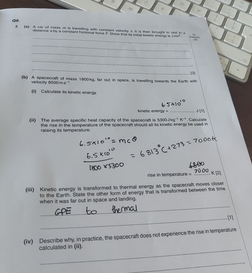 a 
~ A 
Q9. 
_ 
3 (a) A car of mass m is travelling with constant velocity v. It is then brought to rest in s Eones 
distances by a constant frictional force F. Show that is initial kinetic energy is 1mn^2. 
_ 
_ 
_ 
_ 
[3] 
(b) A spacecraft of mass 1800kg, far out in space, is traveling towards the Earth with 
velocity 8500ms^(-1). 
(i) Calculate its kinetic energy. 
kinetic ener x= _ J [1] 
(ii) The average specific heat capacity of the spacecralt is 5300Jkg^(-1)K^(-1). Calculate 
the rise in the temperature of the spacecraft should all its kinetic energy be used in 
raising its temperature. 
rise in temperature =_ 
(iii) Kinetic energy is transformed to thermal energy as the spacecraft moves closer 
to the Earth. State the other form of energy that is transformed between the time 
_ 
when it was far out in space and landing. 
_[1] 
(iv) Describe why, in practice, the spacecraft does not experience the rise in temperature 
calculated in (ii). 
_