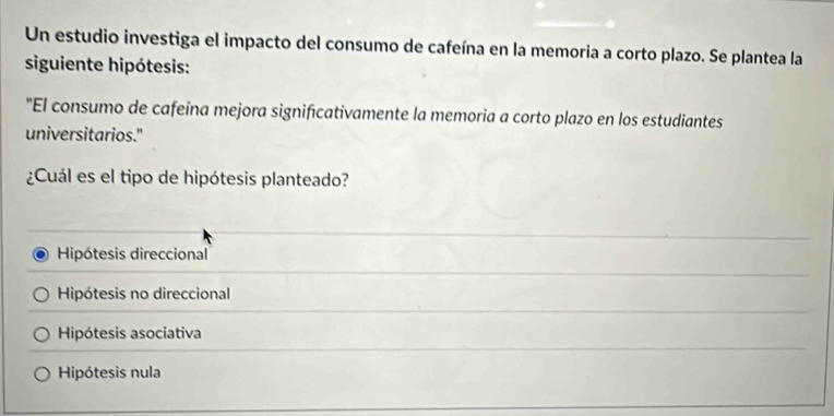 Un estudio investiga el impacto del consumo de cafeína en la memoria a corto plazo. Se plantea la
siguiente hipótesis:
"El consumo de cafeína mejora significativamente la memoria a corto plazo en los estudiantes
universitarios."
¿Cuál es el tipo de hipótesis planteado?
Hipótesis direccional
Hipótesis no direccional
Hipótesis asociativa
Hipótesis nula