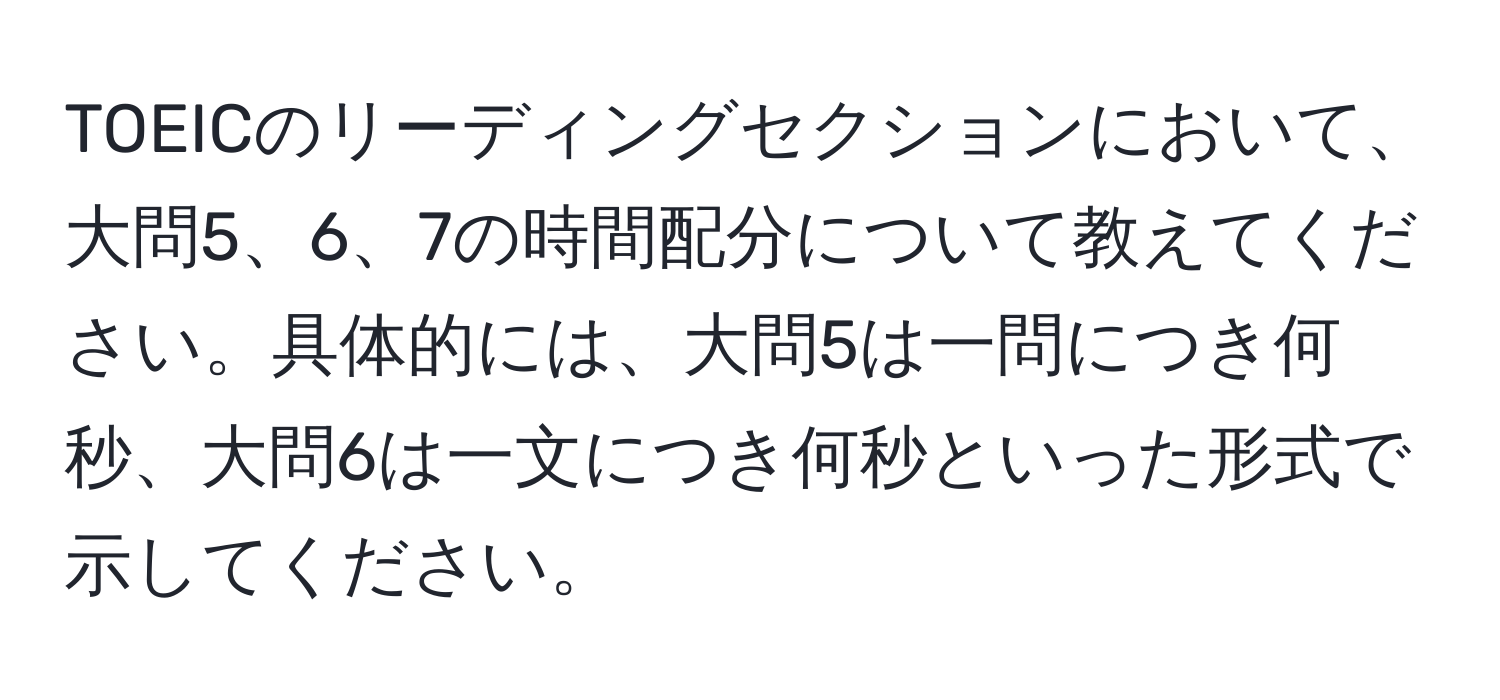 TOEICのリーディングセクションにおいて、大問5、6、7の時間配分について教えてください。具体的には、大問5は一問につき何秒、大問6は一文につき何秒といった形式で示してください。