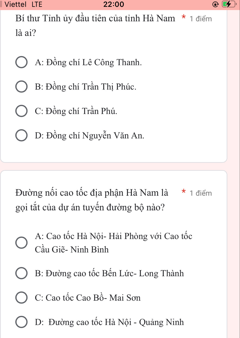 Viettel LTE 22:00 
b
Bí thư Tỉnh ủy đầu tiên của tỉnh Hà Nam * 1 điểm
là ai?
A: Đồng chí Lê Công Thanh.
B: Đồng chí Trần Thị Phúc.
C: Đồng chí Trần Phú.
D: Đồng chí Nguyễn Văn An.
Đường nối cao tốc địa phận Hà Nam là * 1 điểm
gọi tắt của dự án tuyến đường bộ nào?
A: Cao tốc Hà Nội- Hải Phòng với Cao tốc
Cầu Giẽ- Ninh Bình
B: Đường cao tốc Bến Lức- Long Thành
C: Cao tốc Cao Bồ- Mai Sơn
D: Đường cao tốc Hà Nội - Quảng Ninh