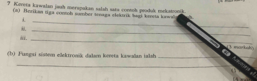 Kereta kawalan jauh merupakan salah satu contoh produk mekatronik. 
(a) Berikan tiga contoh sumber tenaga elektrik bagi kereta kawala 
i._ 
ii._ 
_ 
iii._ 
_ 
:əwen _(3 markah) 
(b) Fungsi sistem elektronik dalam kereta kawalan ialah_ 
_8Z husuone1s 
(1