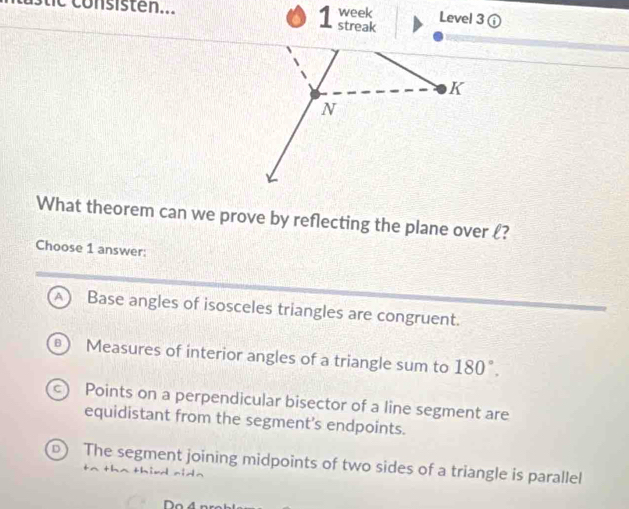 week Level 3 enclosecirclei 
1 streak
K
N
What theorem can we prove by reflecting the plane over ?
Choose 1 answer:
A Base angles of isosceles triangles are congruent.
Measures of interior angles of a triangle sum to 180°.
Points on a perpendicular bisector of a line segment are
equidistant from the segment's endpoints.
D The segment joining midpoints of two sides of a triangle is parallel