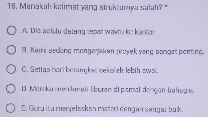 Manakah kalimat yang strukturnya salah? *
A. Dia selalu datang tepat waktu ke kantor.
B. Kami sedang mengerjakan proyek yang sangat penting.
C. Setiap hari berangkat sekolah lebih awal.
D. Mereka menikmati liburan di pantai dengan bahagia.
E. Guru itu menjelaskan materi dengan sangat baik.