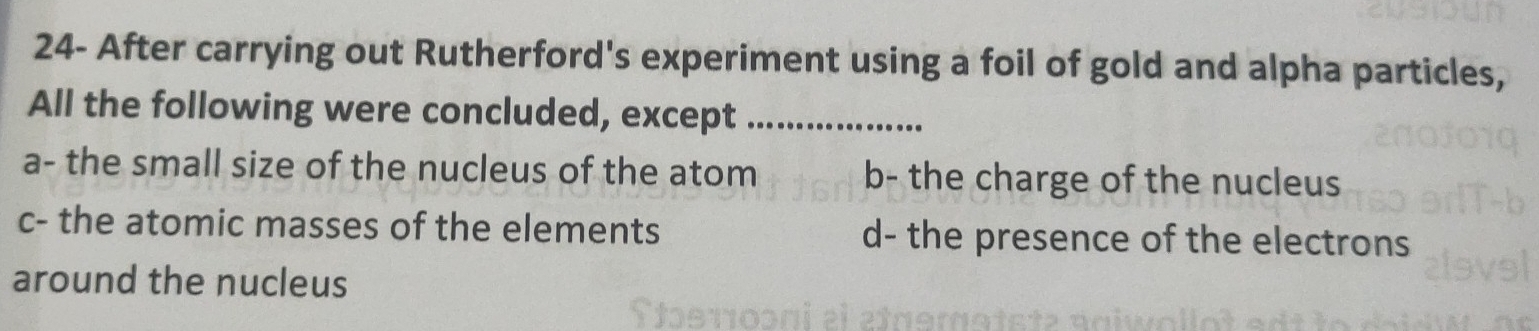 24- After carrying out Rutherford's experiment using a foil of gold and alpha particles,
All the following were concluded, except_
a- the small size of the nucleus of the atom b- the charge of the nucleus
c- the atomic masses of the elements d- the presence of the electrons
around the nucleus