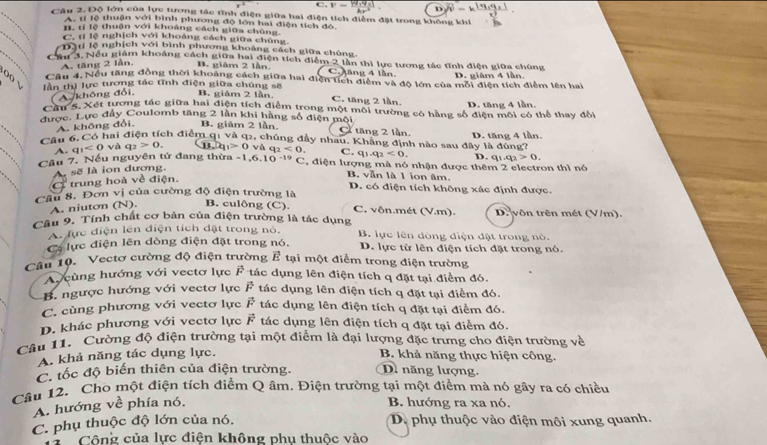 C. F=_ 
Câu 2. Độ lớn của lực tương tác tĩnh điện giữa hai điện tích điểm đặt trong không khí
A. tỉ lệ thuận với bình phương độ lớn hai điện tích đó.
_
B. tỉ lệ thuận với khoảng cách giữa chúng
C. tỉ lệ nghịch với khoảng cách giữa chúng.
Da ti lệ nghịch với bình phương khoảng cách giữa chúng.
Cầu 3. Nếu giảm khoảng cách giữa hai điện tích điểm 2 lần thì lực tương tác tĩnh điện giữa chúng
A. tăng 2 lần, B. giám 2 lần. C. Jăng 4 lần. D. giám 4 lần.
Câu 4.Nều tăng đồng thời khoảng cách giữa hai điện tích điểm và độ lớn của mỗi điện tích điểm lên hai
o( √ lần thì lực tương tác tĩnh điện giữa chúng sẽ C. tăng 2 lần.
A. không đổi. B. giảm 2 lần
D. tăng 4 lần.
Cầu 5. Xét tương tác giữa hai điện tích điểm trong một môi trường có hằng số điện môi có thể thay đổi
được. Lực đầy Coulomb tăng 2 lần khi hằng số điện mội
A. không đổi. B. giảm 2 lần. C tăng 2 lần.
Câu 6. Có hai điện tích điểm q1 và q2, chúng đầy nhau. Khẳng định nào sau đây là đúng? D. tăng 4 lần.
A. q_1<0va</tex> q_2>0. |B_1|t_1>0 và q_2<0. C. q_1.q_2<0. D. q_1.q_2>0.
Cầu 7. Nếu nguyên tử đang thừa - 1 ,6.10^(-19)C , điện lượng mà nó nhận được thêm 2 electron thì nó
sẽ là ion dương.
trung hoà về điện.
B. vẫn là 1 ion âm.
D. có điện tích không xác định được.
Câu 8. Đơn vị của cường độ điện trường là
A. niuton (N). B. culông (C). C. vôn.mét (V.m). D. vôn trên mét (V/m).
Câu 9. Tính chất cơ bản của điện trường là tác dụng
A. lực điện lên điện tích đặt trong nó. B. lực lên dòng điện đặt trong nó.
Cơ lực điện lên dòng điện đặt trong nó. D. lực từ lên điện tích đặt trong nó.
Câu 10. Vectơ cường độ điện trường vector E tại một điểm trong điện trường
A cùng hướng với vectơ lực F tác dụng lên điện tích q đặt tại điểm đó.
B. ngược hướng với vectơ lực F tác dụng lên điện tích q đặt tại điểm đó.
C. cùng phương với vectơ lực vector F tác dụng lên điện tích q đặt tại điểm đó.
D. khác phương với vectơ lực vector F tác dụng lên điện tích q đặt tại điểm đó.
Câu 11. Cường độ điện trường tại một điểm là đại lượng đặc trưng cho điện trường về
A. khả năng tác dụng lực. B. khả năng thực hiện công.
C. tốc độ biến thiên của điện trường. D. năng lượng.
Câu 12. Cho một điện tích điểm Q âm. Điện trường tại một điểm mà nó gây ra có chiều
A. hướng về phía nó. B. hướng ra xa nó.
C. phụ thuộc độ lớn của nó. D. phụ thuộc vào điện môi xung quanh.
T  Công của lực điện không phu thuộc vào