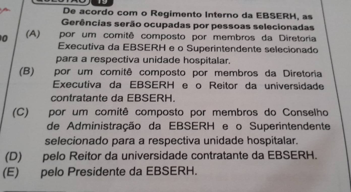 1o
De acordo com o Regimento Interno da EBSERH, as
Gerências serão ocupadas por pessoas selecionadas
0 (A) Opor um comitê composto por membros da Diretoria
Executiva da EBSERH e o Superintendente selecionado
para a respectiva unidade hospitalar.
(B) por um comitê composto por membros da Diretoria
Executiva da EBSERH e o Reitor da universidade
contratante da EBSERH.
(C) por um comitê composto por membros do Conselho
de Administração da EBSERH e o Superintendente
selecionado para a respectiva unidade hospitalar.
(D) pelo Reitor da universidade contratante da EBSERH.
(E) pelo Presidente da EBSERH.