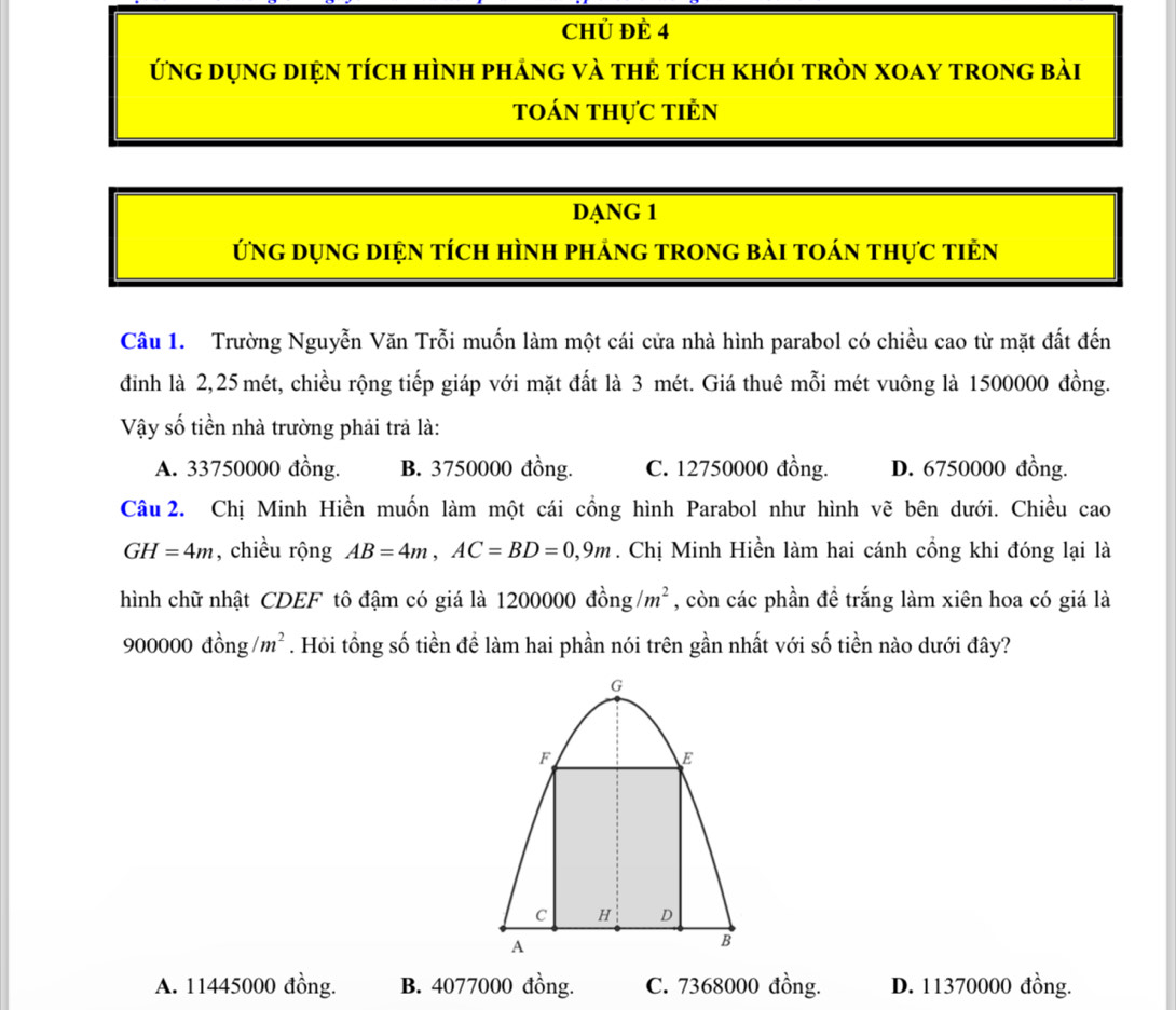 Chủ ĐÊ 4
ứng dụng diện tích hình phảng và thẻ tích khói tròn XOay trong bài
toán thực tiẻn
DạNG 1
ứng dụng diện tích hình pháng trong bài toán thực tiên
Câu 1. Trường Nguyễn Văn Trỗi muốn làm một cái cửa nhà hình parabol có chiều cao từ mặt đất đến
đỉnh là 2,25 mét, chiều rộng tiếp giáp với mặt đất là 3 mét. Giá thuê mỗi mét vuông là 1500000 đồng.
Vậy số tiền nhà trường phải trả là:
A. 33750000 đồng. B. 3750000 đồng. C. 12750000 đồng. D. 6750000 đồng.
Câu 2. Chị Minh Hiền muốn làm một cái cổng hình Parabol như hình vẽ bên dưới. Chiều cao
GH=4m , chiều rộng AB=4m, AC=BD=0,9m. Chị Minh Hiền làm hai cánh cổng khi đóng lại là
hình chữ nhật CDEF tô đậm có giá là 1200000 đồng /m^2 , còn các phần đề trắng làm xiên hoa có giá là
900000dhat ong/m^2. Hỏi tổng số tiền để làm hai phần nói trên gần nhất với số tiền nào dưới đây?
A. 11445000 đồng. B. 4077000 đồng. C. 7368000 đồng. D. 11370000 đồng.