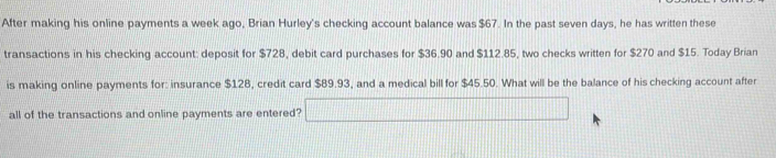 After making his online payments a week ago, Brian Hurley's checking account balance was $67. In the past seven days, he has written these 
transactions in his checking account: deposit for $728, debit card purchases for $36.90 and $112.85, two checks written for $270 and $15. Today Brian 
is making online payments for: insurance $128, credit card $89.93, and a medical bill for $45.50. What will be the balance of his checking account after 
all of the transactions and online payments are entered? □