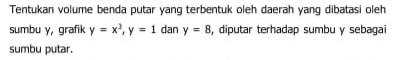 Tentukan volume benda putar yang terbentuk oleh daerah yang dibatasi oleh 
sumbu y, grafik y=x^3, y=1 dan y=8 , diputar terhadap sumbu y sebagai 
sumbu putar.