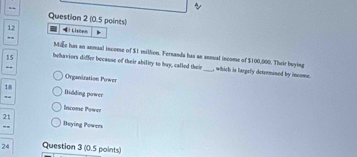 12 
= Listen 
. 
Mie has an annual income of $1 million. Fernanda has an annual income of $100,000. Their buying
15
behaviors differ because of their ability to buy, called their_ , which is largely determined by income. 
-- 
Organization Power 
18 Bidding power 
-- 
Income Power 
21 
-- 
Buying Powers 
24 Question 3 (0.5 points)