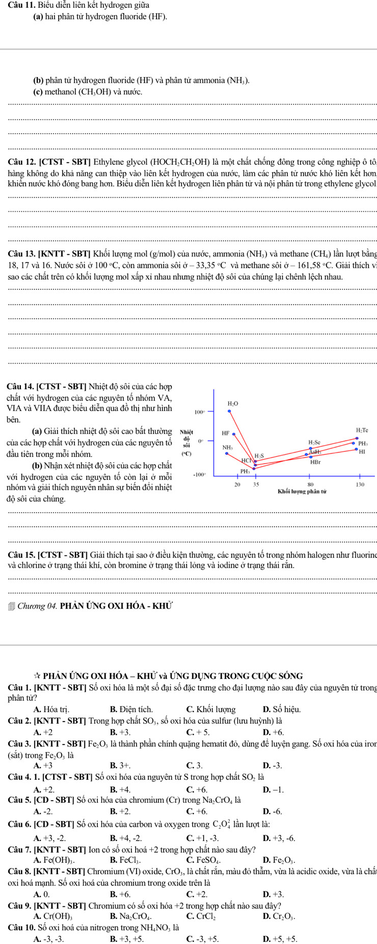 Biểu diễn liên kết hydrogen giữa
(a) hai phân tử hydrogen fluoride (HF).
_
(b) phân tử hydrogen fluoride (HF) và phân tử ammonia (NH₃).
_
(c) methanol (CH₃OH) và nước.
_
_
_
Câu 12. [CTST - SBT] Ethylene glycol (HOCH₂CH₂OH) là một chất chống đông trong công nghiệp ô tô
hàng không do khả năng can thiệp vào liên kết hydrogen của nước, làm các phân tử nước khó liên kết hơn
khiến nước khó đóng bang hơn. Biểu diễn liên kết hydrogen liên phân tử và nội phân tử trong ethylene glycol
_
_
_
_
Câu 13. [KNTT - SBT] Khối lượng mol (g/mol) của nước, ammonia ( NH_3 ) và methane (CH ) lần lượt bằng
18, 17 và 16. Nước sôi ở 100°C , còn ammonia sôi sigma -33,35°C C và methane sôi ở − 161,58 °C. Giải thích v
_
sao các chất trên có khối lượng mol xấp xỉ nhau nhưng nhiệt độ sôi của chúng lại chênh lệch nhau.
_
_
_
_
_
Câu 14. [CTST - SBT] Nhiệt độ sôi của các hợp
chất với hydrogen của các nguyên tố nhóm VA,
VIA và VIIA được biểu diễn qua đồ thị như hình 100° H:O
bên.
(a) Giải thích nhiệt độ sôi cao bất thường Nhiệt HF e
H:Te
của các hợp chất với hydrogen của các nguyên tố 0° H:Se
NH3
đầu tiên trong mỗi nhóm. (°C)
H-S
(b) Nhận xét nhiệt độ sôi của các hợp chất
HBr
với hydrogen của các nguyên tố còn lại ở mỗi -100° PH
20 35 80 130
nhóm và giải thích nguyên nhân sự biến đổi nhiệt Khối lượng phân tử
độ sôi của chúng.
_
_
_
Câu 15. [CTST - SBT] Giải thích tại sao ở điều kiện thường, các nguyên tố trong nhóm halogen như fluorine
và chlorine ở trạng thái khí, còn bromine ở trạng thái lỏng và iodine ở trạng thái rắn.
_
_
* Chương 04. PHẢN ỨNG OXI hóa - khử
_
* PHẢN ỨNG OXI HÓA - KHỨ và ỨNG DỤNG TRONG CUỌC SÓNG
Câu 1. [KNTT - SBT] Số oxi hóa là một số đại số đặc trưng cho đại lượng nào sau đây của nguyên tử trong
phần tử?
A. Hóa trị B. Điện tích. C. Khối lượng D. Số hiệu.
Câu 2. [KNTT - SBT] Trong hợp chất SO_3 , số oxi hóa của sulfur (lưu huỳnh) là
A. +2 B. +3. C. + 5. D. +6.
Câu 3. [KN TT-SBT|Fe_2O à là thành phần chính quặng hematit đỏ, dùng để luyện gang. Số oxi hóa của iron
(sắt) trong Fe_2O_1l_2
A.
B..3+. C. 3. D. -3.
Câu 4. 1. [CTS I-SBT] Số oxi hóa của nguyên tử S trong hợp chất SO_21 a
A.+2. D. −1.
B. +4. C.+6
Câu 5. [CD - SBT] Số oxi hóa của chromium (Cr) trong Nay CrO l là
A. -2. B. +2. C. +6. D. -6.
Câu 6. [CD-SBT] I Số oxi hóa của carbon và oxygen trong C_2O_4^(2 lần lượt là:
A.+3,-2 B. +4,-2. C. +1,-3. D.+3,-6.
Câu 7. [KNTT - SBT] Ion có số o oxi hoá +2 trong hợp chất nào sau đây?
A. Fe(OH)₃. B. FeCl_3). C. FeSO₄. D. Fe_2O_3.
Câu 8. [KNTT - SBT] Chromium (VI) O oxide, CrO₃, là chất rắn, màu đỏ thẫm, vừa là acidic oxide, vừa là chất
oxi hoá mạnh. Số oxi hoá của chromium trong oxide trên là
A. 0 B. +6. _ +2 D.+3.
Câu 9. [KNTT - SBT] Chromium có số oxi hó a+2 trong hợp chất nào sau ở tay?
A.
B. Na_2CrO_4. C. CrCl_2 D. Cr_2O_3.
Câu 10. Số oxi hoá của nitrogen trong NHị là
A.-3,-3. I B.+3,+5. C.-3,+5. .+5,+5.